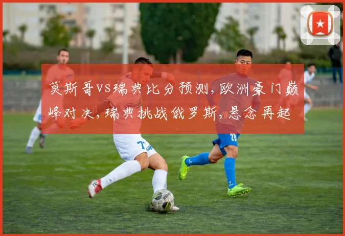 莫斯哥vs瑞典比分预测,欧洲豪门巅峰对决,瑞典挑战俄罗斯,悬念再起